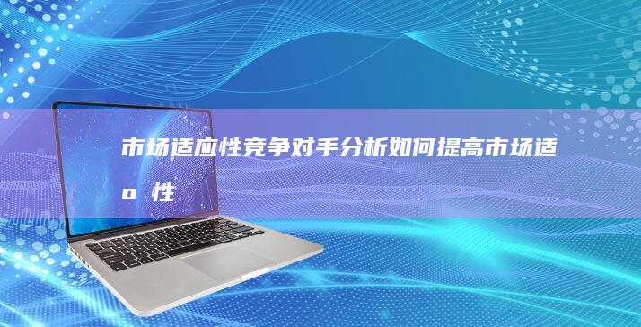 市场适应性：竞争对手分析如何提高市场适应性 (市场适应性强是什么意思)
